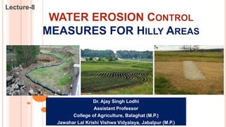 WATER EROSION CONTROL
MEASURES FOR HILLY AREAS
Lecture-8
Dr. Ajay Singh Lodhi
Assistant Professor
College of Agriculture, Balaghat (M.P.)
Jawahar Lal Krishi Vishwa Vidyalaya, Jabalpur (M.P.)
 