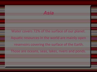 Asia
Water covers 72% of the surface of our planet.
Aquatic resources in the world are mainly open
reservoirs covering the surface of the Earth.
Those are oceans, seas, lakes, rivers and ponds.
 