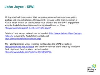 John Joyce - SIWI
Mr Joyce is Chief Economist at SIWI, supporting areas such as economics, policy,
strategy and external relations. He is currently involved in the implementation of
NAIAD, which focuses on the insurance value of water and also SIWI’s engagement
with the Rockefeller Foundation and the High Level Panel on Water.
http://www.siwi.org/staff-member/mr-john-joyce/
Details of their partner network can be found at: http://www.siwi.org/about/partner-
network/ including the Rockefeller Foundation at
https://www.rockefellerfoundation.org/
The H2020 project on water resilience can found on the NAIAD website at:
http://www.naiad-nbs.eu/about and the short video on World Water by the World
Bank High Level Panel on Water can be found at:
https://www.youtube.com/watch?v=UnHjBheHPGA
 