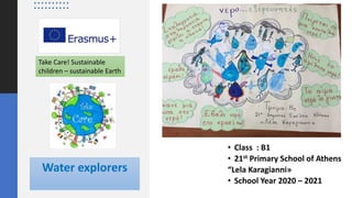 Take Care! Sustainable children - sustainable Earth
Water explorers
• Class : Β1
• 21st Primary School of Athens
“Lela Karagianni»
• School Year 2020 – 2021
Take Care! Sustainable
children – sustainable Earth
 