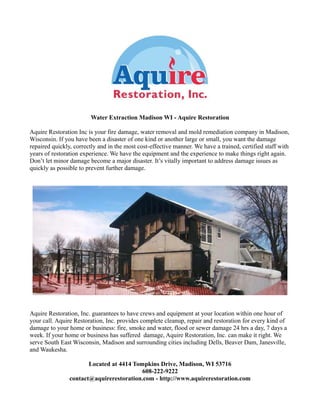 Water Extraction Madison WI - Aquire Restoration
Aquire Restoration Inc is your fire damage, water removal and mold remediation company in Madison,
Wisconsin. If you have been a disaster of one kind or another large or small, you want the damage
repaired quickly, correctly and in the most cost-effective manner. We have a trained, certified staff with
years of restoration experience. We have the equipment and the experience to make things right again.
Don’t let minor damage become a major disaster. It’s vitally important to address damage issues as
quickly as possible to prevent further damage.
Aquire Restoration, Inc. guarantees to have crews and equipment at your location within one hour of
your call. Aquire Restoration, Inc. provides complete cleanup, repair and restoration for every kind of
damage to your home or business: fire, smoke and water, flood or sewer damage 24 hrs a day, 7 days a
week. If your home or business has suffered damage, Aquire Restoration, Inc. can make it right. We
serve South East Wisconsin, Madison and surrounding cities including Dells, Beaver Dam, Janesville,
and Waukesha.
Located at 4414 Tompkins Drive, Madison, WI 53716
608-222-9222
contact@aquirerestoration.com - http://www.aquirerestoration.com
 