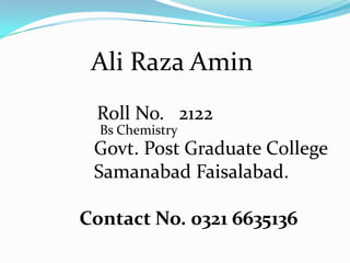 Ali Raza Amin
Roll No. 2122
Govt. Post Graduate College
Samanabad Faisalabad.
Contact No. 0321 6635136
Bs Chemistry
 