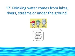 17. Drinking water comes from lakes,
rivers, streams or under the ground.



                 We come
                from lakes,
                   rivers,
                streams and
                 under the
                  ground!
 