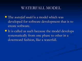 WATERFALL MODEL The  waterfall model  is a model which was developed for software development that is to create software.  It is called as such because the model develops systematically from one phase to other in a downward fashion, like a waterfall. 