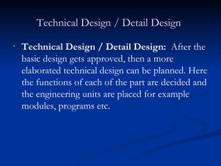 Technical Design / Detail Design   Technical Design / Detail Design:   After the basic design gets approved, then a more elaborated technical design can be planned. Here the functions of each of the part are decided and the engineering units are placed for example modules, programs etc. 