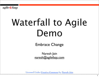 Waterfall to Agile
     Demo
            Embrace Change

                Naresh Jain
           naresh@agilefaqs.com



   Licensed Under Creative Commons by Naresh Jain
                                                    1
 