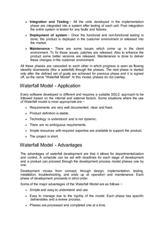  Integration and Testing − All the units developed in the implementation
phase are integrated into a system after testing of each unit. Post integration
the entire system is tested for any faults and failures.
 Deployment of system − Once the functional and non-functional testing is
done; the product is deployed in the customer environment or released into
the market.
 Maintenance − There are some issues which come up in the client
environment. To fix those issues, patches are released. Also to enhance the
product some better versions are released. Maintenance is done to deliver
these changes in the customer environment.
All these phases are cascaded to each other in which progress is seen as flowing
steadily downwards (like a waterfall) through the phases. The next phase is started
only after the defined set of goals are achieved for previous phase and it is signed
off, so the name "Waterfall Model". In this model, phases do not overlap.
Waterfall Model - Application
Every software developed is different and requires a suitable SDLC approach to be
followed based on the internal and external factors. Some situations where the use
of Waterfall model is most appropriate are −
 Requirements are very well documented, clear and fixed.
 Product definition is stable.
 Technology is understood and is not dynamic.
 There are no ambiguous requirements.
 Ample resources with required expertise are available to support the product.
 The project is short.
Waterfall Model - Advantages
The advantages of waterfall development are that it allows for departmentalization
and control. A schedule can be set with deadlines for each stage of development
and a product can proceed through the development process model phases one by
one.
Development moves from concept, through design, implementation, testing,
installation, troubleshooting, and ends up at operation and maintenance. Each
phase of development proceeds in strict order.
Some of the major advantages of the Waterfall Model are as follows −
 Simple and easy to understand and use
 Easy to manage due to the rigidity of the model. Each phase has specific
deliverables and a review process.
 Phases are processed and completed one at a time.
 