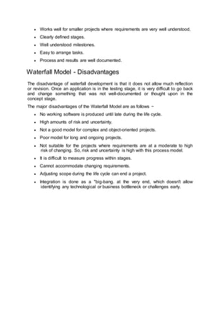  Works well for smaller projects where requirements are very well understood.
 Clearly defined stages.
 Well understood milestones.
 Easy to arrange tasks.
 Process and results are well documented.
Waterfall Model - Disadvantages
The disadvantage of waterfall development is that it does not allow much reflection
or revision. Once an application is in the testing stage, it is very difficult to go back
and change something that was not well-documented or thought upon in the
concept stage.
The major disadvantages of the Waterfall Model are as follows −
 No working software is produced until late during the life cycle.
 High amounts of risk and uncertainty.
 Not a good model for complex and object-oriented projects.
 Poor model for long and ongoing projects.
 Not suitable for the projects where requirements are at a moderate to high
risk of changing. So, risk and uncertainty is high with this process model.
 It is difficult to measure progress within stages.
 Cannot accommodate changing requirements.
 Adjusting scope during the life cycle can end a project.
 Integration is done as a "big-bang. at the very end, which doesn't allow
identifying any technological or business bottleneck or challenges early.
 