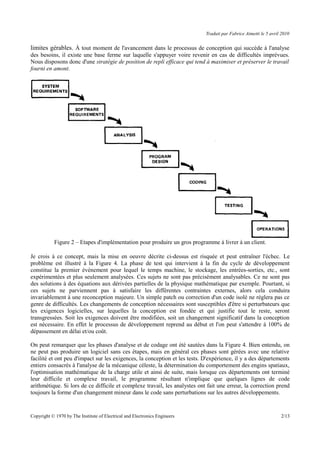 Traduit par Fabrice Aimetti le 5 avril 2010
limites gérables. À tout moment de l'avancement dans le processus de conception qui succède à l'analyse
des besoins, il existe une base ferme sur laquelle s'appuyer voire revenir en cas de difficultés imprévues.
Nous disposons donc d'une stratégie de position de repli efficace qui tend à maximiser et préserver le travail
fourni en amont.
Figure 2 – Etapes d'implémentation pour produire un gros programme à livrer à un client.
Je crois à ce concept, mais la mise en oeuvre décrite ci-dessus est risquée et peut entraîner l'échec. Le
problème est illustré à la Figure 4. La phase de test qui intervient à la fin du cycle de développement
constitue la premier événement pour lequel le temps machine, le stockage, les entrées-sorties, etc., sont
expérimentées et plus seulement analysées. Ces sujets ne sont pas précisément analysables. Ce ne sont pas
des solutions à des équations aux dérivées partielles de la physique mathématique par exemple. Pourtant, si
ces sujets ne parviennent pas à satisfaire les différentes contraintes externes, alors cela conduira
invariablement à une reconception majeure. Un simple patch ou correction d'un code isolé ne réglera pas ce
genre de difficultés. Les changements de conception nécessaires sont susceptibles d'être si perturbateurs que
les exigences logicielles, sur lequelles la conception est fondée et qui justifie tout le reste, seront
transgressées. Soit les exigences doivent être modifiées, soit un changement significatif dans la conception
est nécessaire. En effet le processus de développement reprend au début et l'on peut s'attendre à 100% de
dépassement en délai et/ou coût.
On peut remarquer que les phases d'analyse et de codage ont été sautées dans la Figure 4. Bien entendu, on
ne peut pas produire un logiciel sans ces étapes, mais en général ces phases sont gérées avec une relative
facilité et ont peu d'impact sur les exigences, la conception et les tests. D'expérience, il y a des départements
entiers consacrés à l'analyse de la mécanique céleste, la détermination du comportement des engins spatiaux,
l'optimisation mathématique de la charge utile et ainsi de suite, mais lorsque ces départements ont terminé
leur difficile et complexe travail, le programme résultant n'implique que quelques lignes de code
arithmétique. Si lors de ce difficile et complexe travail, les analystes ont fait une erreur, la correction prend
toujours la forme d'un changement mineur dans le code sans perturbations sur les autres développements.
Copyright © 1970 by The Institute of Electrical and Electronics Engineers 2/13
 
