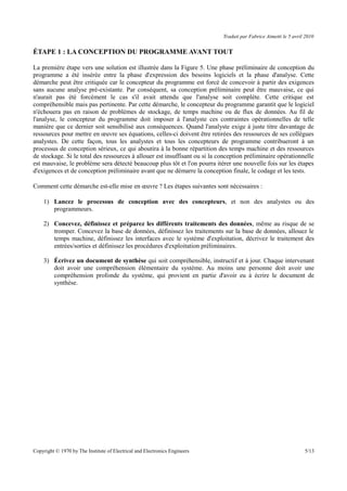 Traduit par Fabrice Aimetti le 5 avril 2010
ÉTAPE 1 : LA CONCEPTION DU PROGRAMME AVANT TOUT
La première étape vers une solution est illustrée dans la Figure 5. Une phase préliminaire de conception du
programme a été insérée entre la phase d'expression des besoins logiciels et la phase d'analyse. Cette
démarche peut être critiquée car le concepteur du programme est forcé de concevoir à partir des exigences
sans aucune analyse pré-existante. Par conséquent, sa conception préliminaire peut être mauvaise, ce qui
n'aurait pas été forcément le cas s'il avait attendu que l'analyse soit complète. Cette critique est
compréhensible mais pas pertinente. Par cette démarche, le concepteur du programme garantit que le logiciel
n'échouera pas en raison de problèmes de stockage, de temps machine ou de flux de données. Au fil de
l'analyse, le concepteur du programme doit imposer à l'analyste ces contraintes opérationnelles de telle
manière que ce dernier soit sensibilisé aux conséquences. Quand l'analyste exige à juste titre davantage de
ressources pour mettre en œuvre ses équations, celles-ci doivent être retirées des ressources de ses collègues
analystes. De cette façon, tous les analystes et tous les concepteurs de programme contribueront à un
processus de conception sérieux, ce qui aboutira à la bonne répartition des temps machine et des ressources
de stockage. Si le total des ressources à allouer est insuffisant ou si la conception préliminaire opérationnelle
est mauvaise, le problème sera détecté beaucoup plus tôt et l'on pourra itérer une nouvelle fois sur les étapes
d'exigences et de conception préliminaire avant que ne démarre la conception finale, le codage et les tests.
Comment cette démarche est-elle mise en œuvre ? Les étapes suivantes sont nécessaires :
1) Lancez le processus de conception avec des concepteurs, et non des analystes ou des
programmeurs.
2) Concevez, définissez et préparez les différents traitements des données, même au risque de se
tromper. Concevez la base de données, définissez les traitements sur la base de données, allouez le
temps machine, définissez les interfaces avec le système d'exploitation, décrivez le traitement des
entrées/sorties et définissez les procédures d'exploitation préliminaires.
3) Écrivez un document de synthèse qui soit compréhensible, instructif et à jour. Chaque intervenant
doit avoir une compréhension élémentaire du système. Au moins une personne doit avoir une
compréhension profonde du système, qui provient en partie d'avoir eu à écrire le document de
synthèse.
Copyright © 1970 by The Institute of Electrical and Electronics Engineers 5/13
 