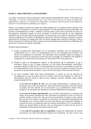Traduit par Fabrice Aimetti le 5 avril 2010
ÉTAPE 2 : DOCUMENTEZ LA CONCEPTION
A ce stade, il convient de soulever la question "quelle quantité de documentation fournir ?" Mon opinion est
"beaucoup" ; en tout cas certainement plus que ce que serait prêt à faire par eux-mêmes la plupart des
programmeurs, analystes ou concepteurs de programmes. La première règle de gestion du développement
logiciel est la documentation systématique des exigences.
Parfois, je suis appelé à examiner les progrès des efforts déployés sur la conception d'autres logiciels. Mon
premier réflexe est d'enquêter sur l'état de la documentation. Si la documentation fait gravement défaut, ma
première recommandation est simple : remplacer le chef de projet, cesser toutes les activités non liées à la
documentation, documenter jusqu'à un niveau acceptable. La gestion des logiciels est tout simplement
impossible sans un très haut degré de documentation. Je me permet de vous fournir les estimations suivantes
à titre de comparaison. Pour fournir un périphérique matériel de 5 millions de dollar, je m'attends à ce qu'une
spécification de 30 pages soit rédigée pour offrir des détails adéquats pour contrôler la fourniture. Afin de
fournir un logiciel de 5 millions de dollars, j'estime que l'on doit rédiger une spécification de 1500 pages afin
de parvenir à un niveau de contrôle comparable.
Pourquoi autant documenter ?
1) Chaque concepteur doit communiquer avec les concepteurs d'interface, avec son management et
éventuellement avec le client. Un enregistrement oral est trop immatériel pour permettre une
décision de management ou d'interface. Une description écrite acceptable oblige le concepteur à
prendre une position sans équivoque et fournit des preuves tangibles de complétude. Elle empêche le
concepteur de se cacher derrière le syndrome du "J'ai terminé à 90%" mois après mois.
2) Pendant la phase de développement logiciel, la documentation est la spécification et est la
conception. Jusqu'à ce que le codage commence, ces trois termes (documentation, spécification,
conception) désigne la même chose. Si la documentation est mauvaise, la conception est mauvaise.
Si la documentation n'existe pas encore alors il n'y a pas encore de conception, seulement des gens
qui pensent et qui parlent de conception, ce qui a bien sûr une certaine valeur mais pas beaucoup.
3) La valeur monétaire réelle d'une bonne documentation se mesure en aval du processus de
développement au cours de la phase de test et continue à travers la reconception. La valeur de la
documentation peut être décrite à l'aide de trois situations concrètes, tangibles auquel chaque
program manager fait face :
a) Au cours de la phase de tests, avec une bonne documentation, le manager peut se
concentrer sur les erreurs du programme. Sans une bonne documentation, toute erreur, petite
ou grande, doit être analysée par un seul homme, qui a probablement commis l'erreur,
puisqu'il est le seul homme qui comprenne le domaine d'application du programme.
b) Au cours de la phase opérationnelle, avec une bonne documentation, le manager peut
utiliser du personnel exploitant pour faire fonctionner le programme et faire un travail de
meilleure qualité et moins cher. Sans une bonne documentation, le logiciel va être exploité
par ceux qui l'ont construit. En général, ces personnes sont relativement désintéressés par
l'exploitation et ne vont pas réaliser un travail aussi efficace que le personnel exploitant. Il
convient de relever à cet égard que, dans une situation d'exploitation, s'il y a un problème, le
logiciel est toujours blâmé en premier. Afin soit d'innocenter le logiciel soit de trouver le
responsable, la documentation du logiciel doit être claire.
c) À la suite de la première mise en exploitation, lorsque des améliorations du système
sont prévues, une bonne documentation permet une reconception, une mise à jour et une
Copyright © 1970 by The Institute of Electrical and Electronics Engineers 7/13
 