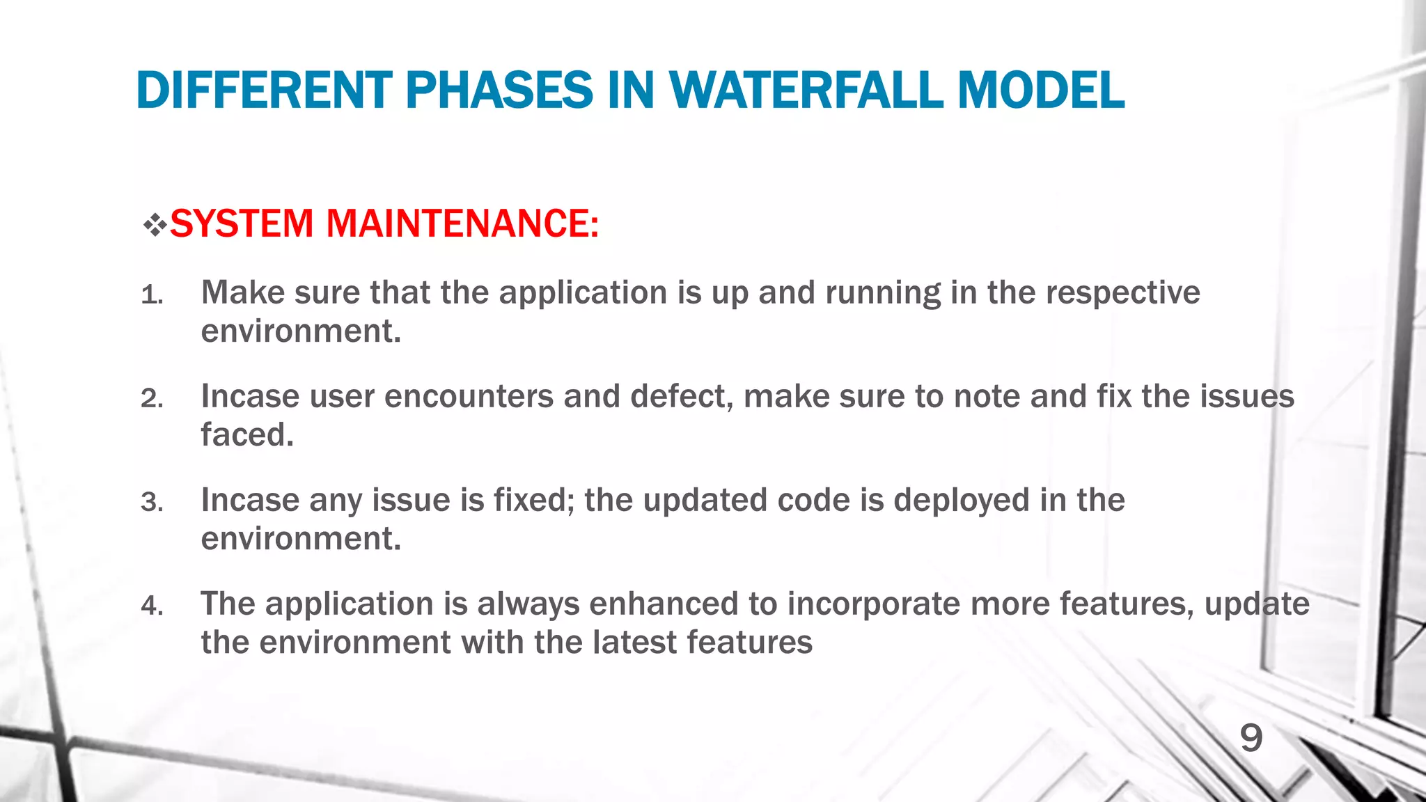 DIFFERENT PHASES IN WATERFALL MODEL
SYSTEM MAINTENANCE:
1. Make sure that the application is up and running in the respective
environment.
2. Incase user encounters and defect, make sure to note and fix the issues
faced.
3. Incase any issue is fixed; the updated code is deployed in the
environment.
4. The application is always enhanced to incorporate more features, update
the environment with the latest features
9
 