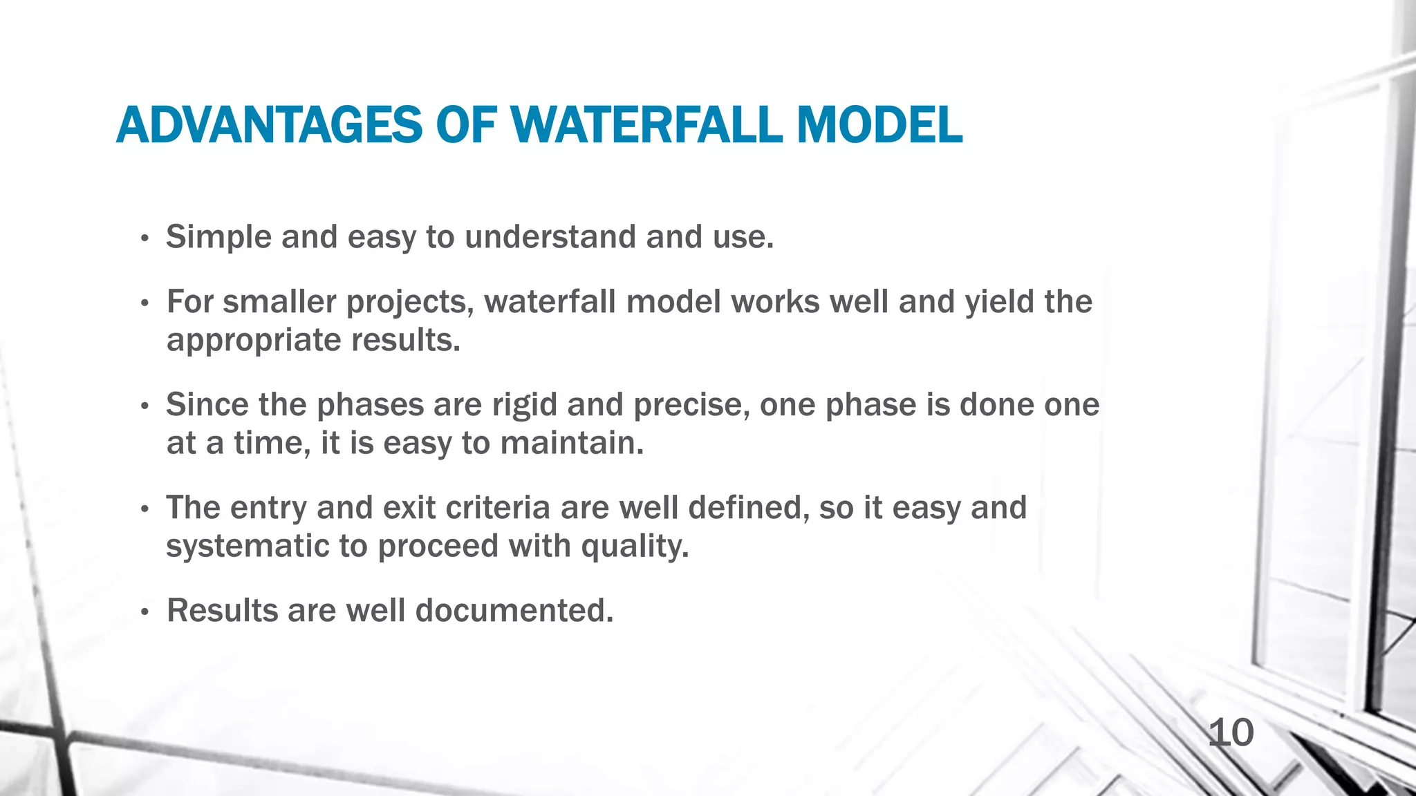 ADVANTAGES OF WATERFALL MODEL
• Simple and easy to understand and use.
• For smaller projects, waterfall model works well and yield the
appropriate results.
• Since the phases are rigid and precise, one phase is done one
at a time, it is easy to maintain.
• The entry and exit criteria are well defined, so it easy and
systematic to proceed with quality.
• Results are well documented.
10
 