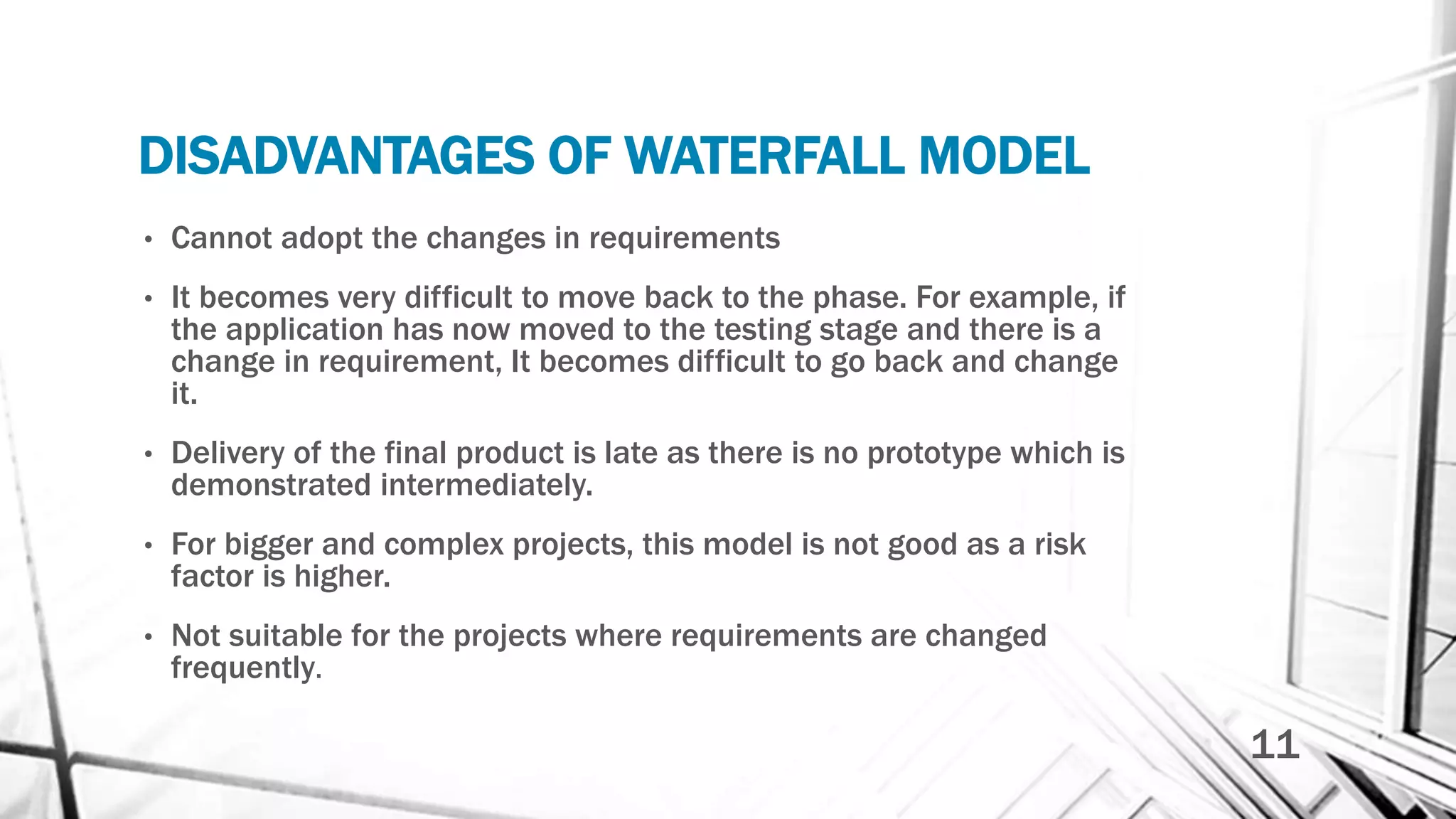 DISADVANTAGES OF WATERFALL MODEL
• Cannot adopt the changes in requirements
• It becomes very difficult to move back to the phase. For example, if
the application has now moved to the testing stage and there is a
change in requirement, It becomes difficult to go back and change
it.
• Delivery of the final product is late as there is no prototype which is
demonstrated intermediately.
• For bigger and complex projects, this model is not good as a risk
factor is higher.
• Not suitable for the projects where requirements are changed
frequently.
11
 