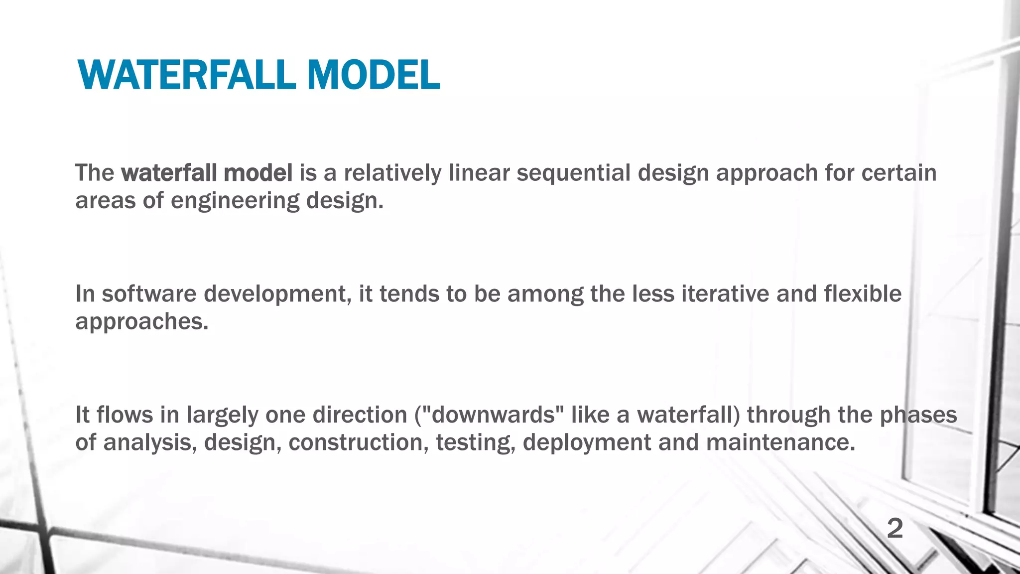 WATERFALL MODEL
The waterfall model is a relatively linear sequential design approach for certain
areas of engineering design.
In software development, it tends to be among the less iterative and flexible
approaches.
It flows in largely one direction ("downwards" like a waterfall) through the phases
of analysis, design, construction, testing, deployment and maintenance.
2
 