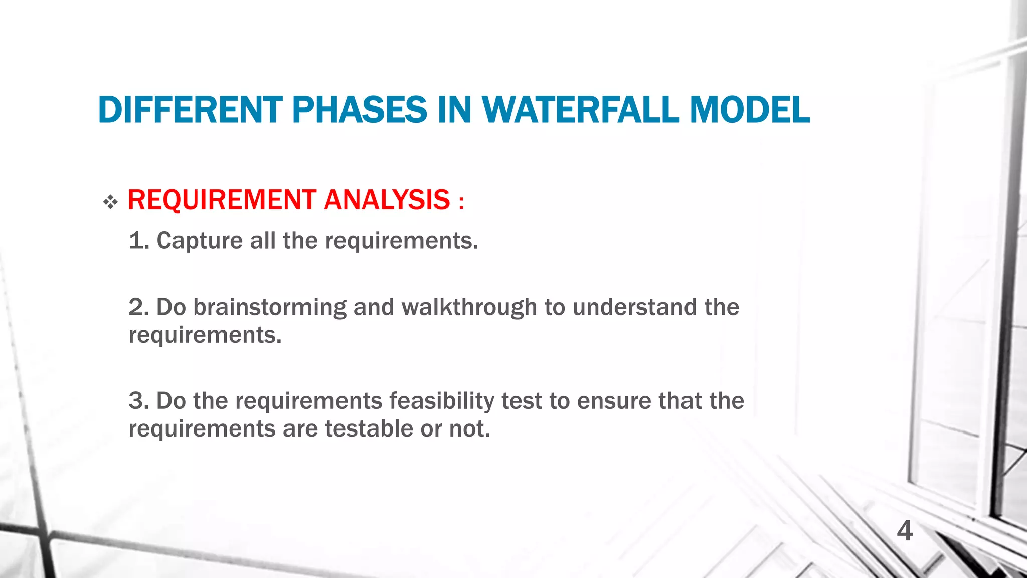 DIFFERENT PHASES IN WATERFALL MODEL
 REQUIREMENT ANALYSIS :
1. Capture all the requirements.
2. Do brainstorming and walkthrough to understand the
requirements.
3. Do the requirements feasibility test to ensure that the
requirements are testable or not.
4
 