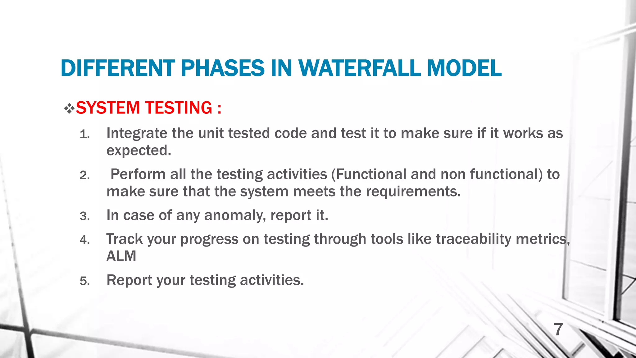 DIFFERENT PHASES IN WATERFALL MODEL
SYSTEM TESTING :
1. Integrate the unit tested code and test it to make sure if it works as
expected.
2. Perform all the testing activities (Functional and non functional) to
make sure that the system meets the requirements.
3. In case of any anomaly, report it.
4. Track your progress on testing through tools like traceability metrics,
ALM
5. Report your testing activities.
7
 