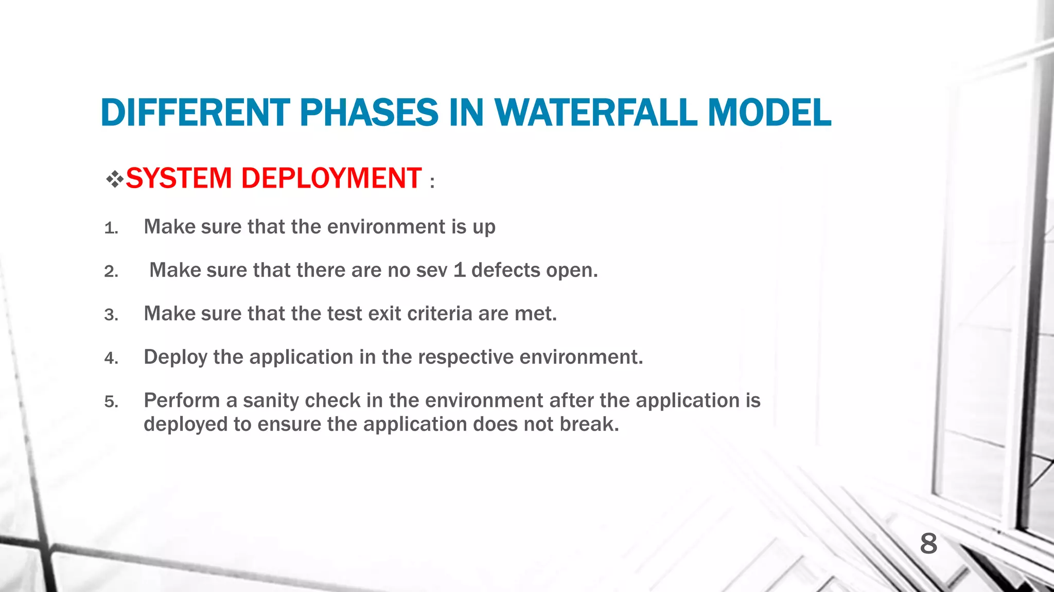 DIFFERENT PHASES IN WATERFALL MODEL
SYSTEM DEPLOYMENT :
1. Make sure that the environment is up
2. Make sure that there are no sev 1 defects open.
3. Make sure that the test exit criteria are met.
4. Deploy the application in the respective environment.
5. Perform a sanity check in the environment after the application is
deployed to ensure the application does not break.
8
 
