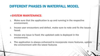 DIFFERENT PHASES IN WATERFALL MODEL
SYSTEM MAINTENANCE:
1. Make sure that the application is up and running in the respective
environment.
2. Incase user encounters and defect, make sure to note and fix the issues
faced.
3. Incase any issue is fixed; the updated code is deployed in the
environment.
4. The application is always enhanced to incorporate more features, update
the environment with the latest features
9
 