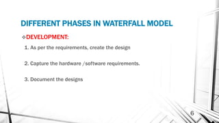 DIFFERENT PHASES IN WATERFALL MODEL
DEVELOPMENT:
1. As per the requirements, create the design
2. Capture the hardware /software requirements.
3. Document the designs
6
 