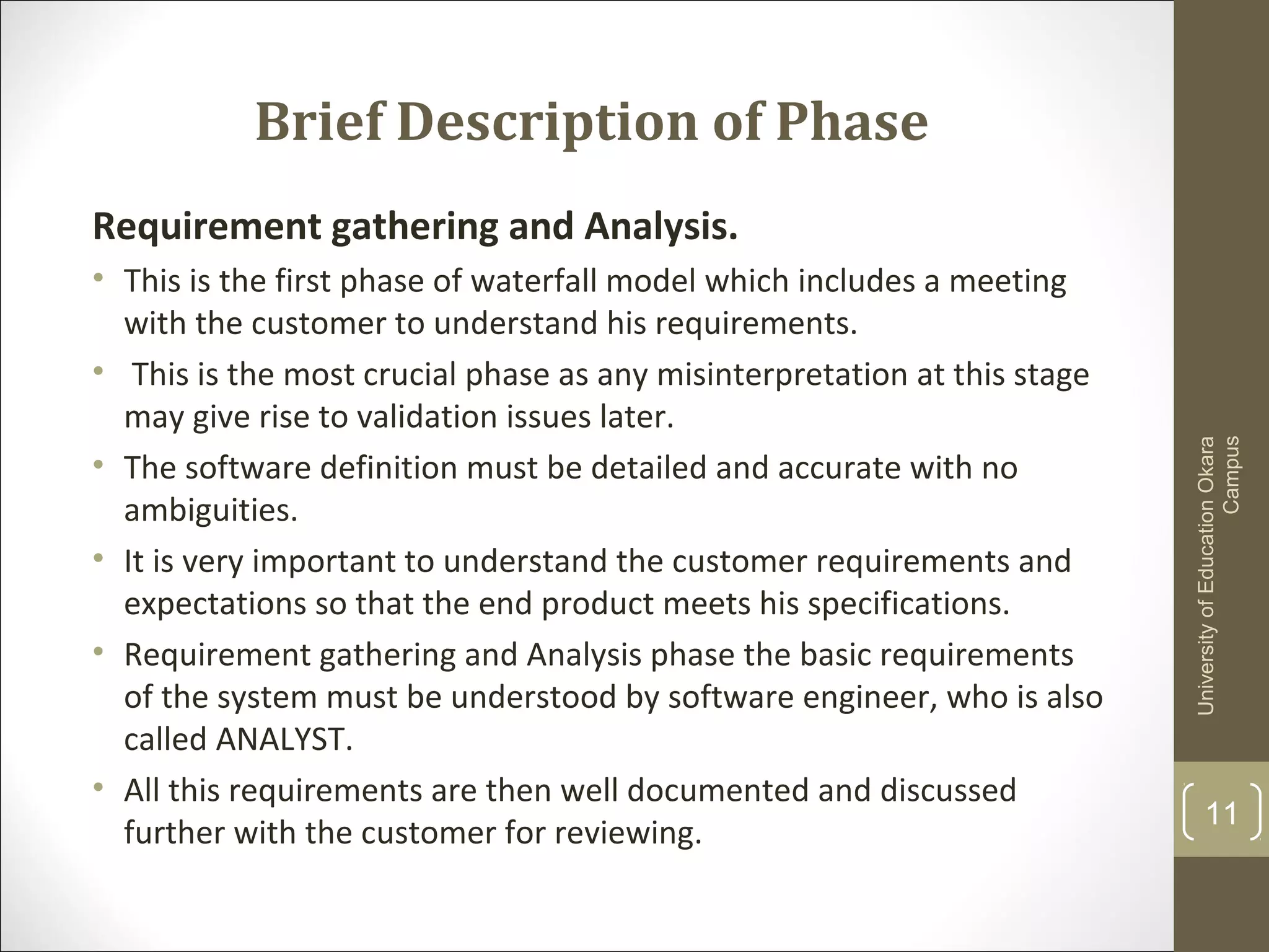 Brief Description of Phase
Requirement gathering and Analysis.
• This is the first phase of waterfall model which includes a meeting
with the customer to understand his requirements.
• This is the most crucial phase as any misinterpretation at this stage
may give rise to validation issues later.
• The software definition must be detailed and accurate with no
ambiguities.
• It is very important to understand the customer requirements and
expectations so that the end product meets his specifications.
• Requirement gathering and Analysis phase the basic requirements
of the system must be understood by software engineer, who is also
called ANALYST.
• All this requirements are then well documented and discussed
further with the customer for reviewing.
UniversityofEducationOkara
Campus
11
 