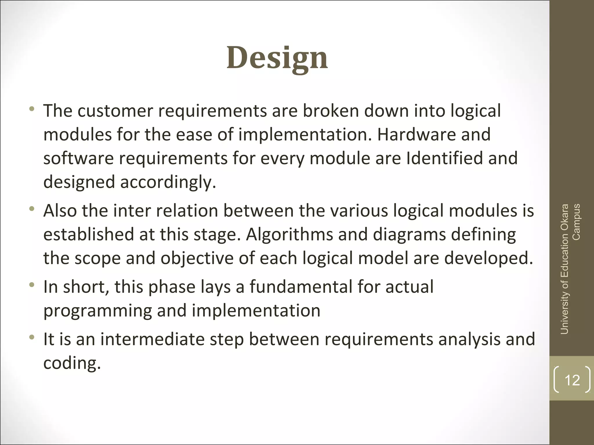 Design
• The customer requirements are broken down into logical
modules for the ease of implementation. Hardware and
software requirements for every module are Identified and
designed accordingly.
• Also the inter relation between the various logical modules is
established at this stage. Algorithms and diagrams defining
the scope and objective of each logical model are developed.
• In short, this phase lays a fundamental for actual
programming and implementation
• It is an intermediate step between requirements analysis and
coding.
UniversityofEducationOkara
Campus
12
 