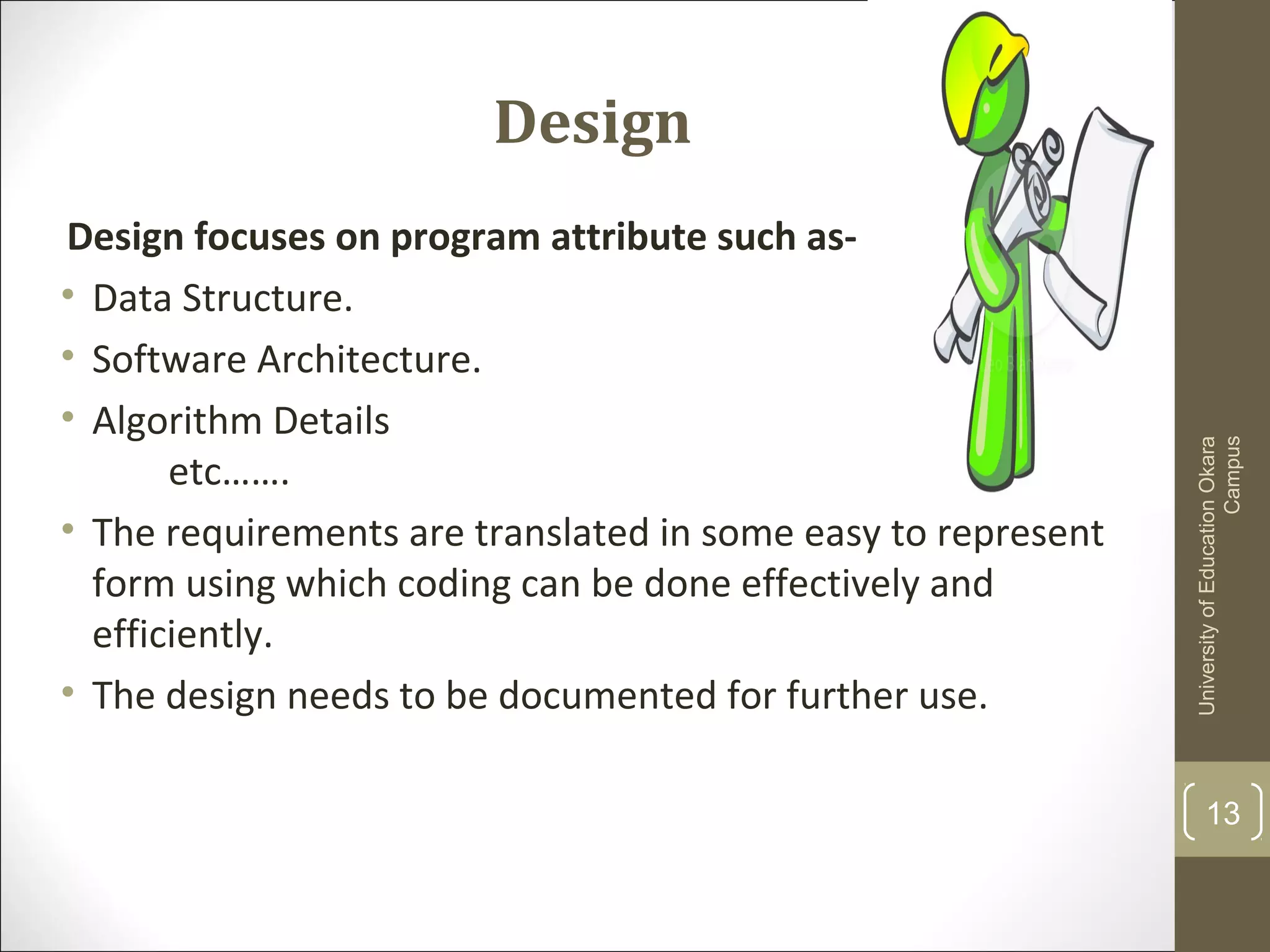 Design
Design focuses on program attribute such as-
• Data Structure.
• Software Architecture.
• Algorithm Details
etc…….
• The requirements are translated in some easy to represent
form using which coding can be done effectively and
efficiently.
• The design needs to be documented for further use.
UniversityofEducationOkara
Campus
13
 