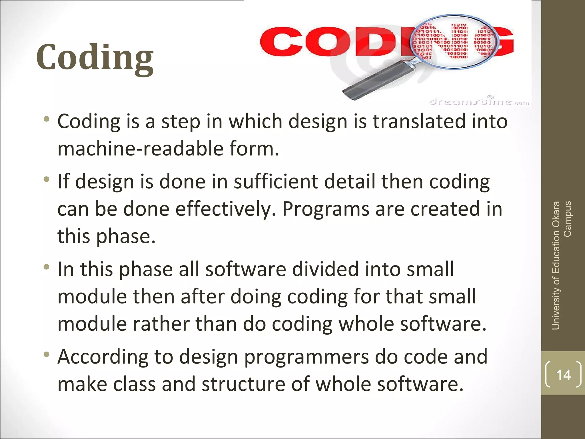 Coding
14
UniversityofEducationOkara
Campus
• Coding is a step in which design is translated into
machine-readable form.
• If design is done in sufficient detail then coding
can be done effectively. Programs are created in
this phase.
• In this phase all software divided into small
module then after doing coding for that small
module rather than do coding whole software.
• According to design programmers do code and
make class and structure of whole software.
 