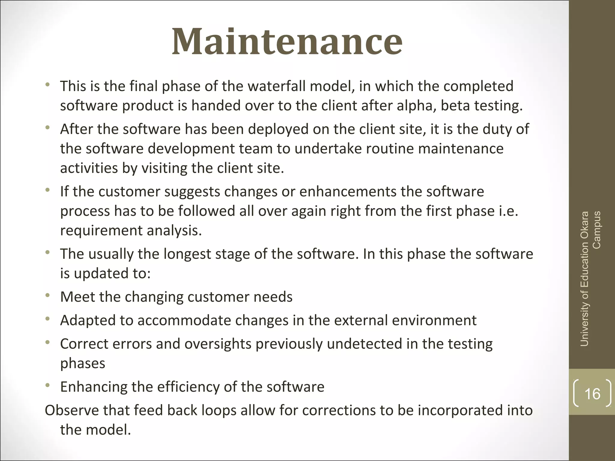 Maintenance
16
UniversityofEducationOkara
Campus
• This is the final phase of the waterfall model, in which the completed
software product is handed over to the client after alpha, beta testing.
• After the software has been deployed on the client site, it is the duty of
the software development team to undertake routine maintenance
activities by visiting the client site.
• If the customer suggests changes or enhancements the software
process has to be followed all over again right from the first phase i.e.
requirement analysis.
• The usually the longest stage of the software. In this phase the software
is updated to:
• Meet the changing customer needs
• Adapted to accommodate changes in the external environment
• Correct errors and oversights previously undetected in the testing
phases
• Enhancing the efficiency of the software
Observe that feed back loops allow for corrections to be incorporated into
the model.
 