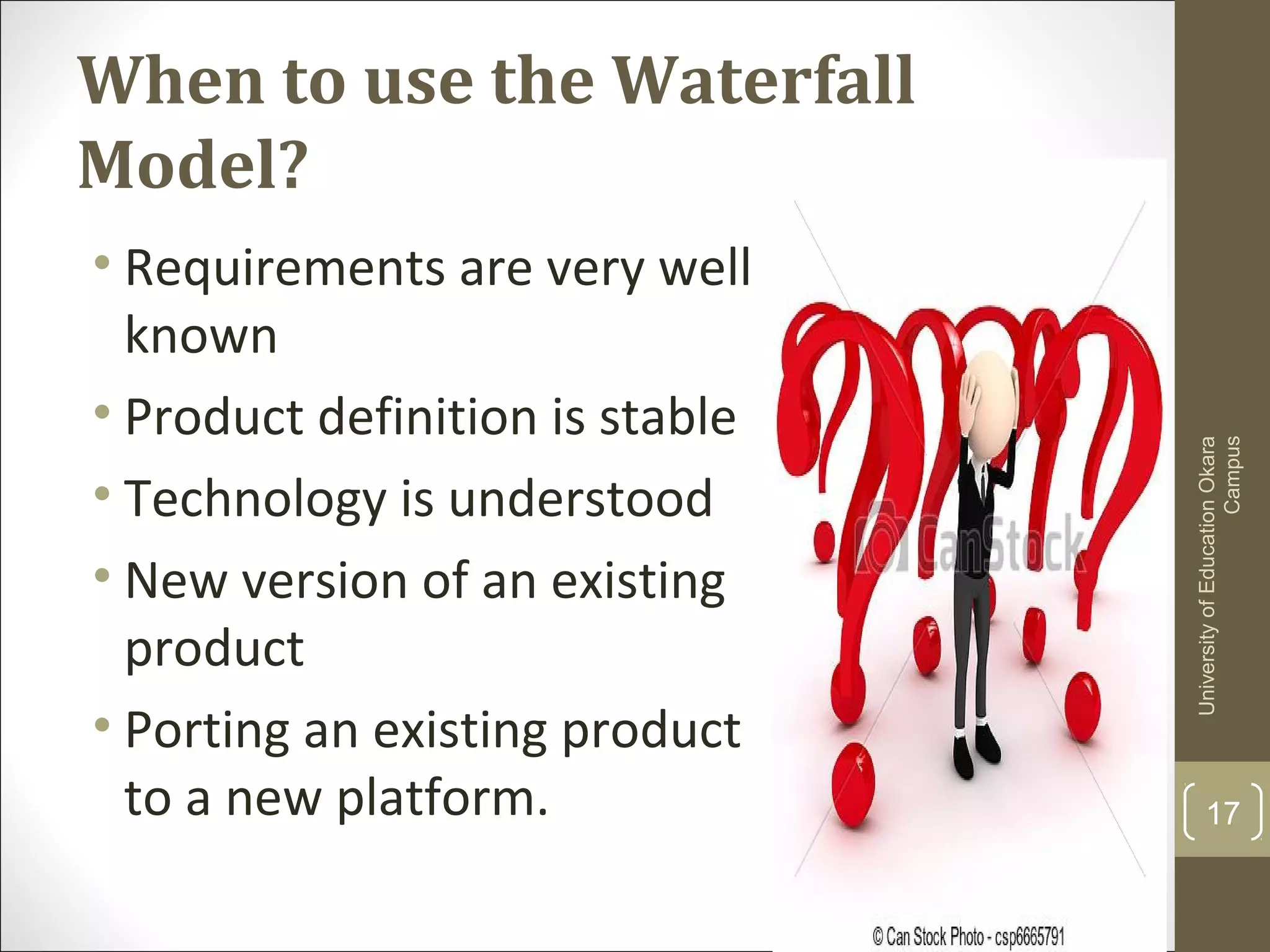 When to use the Waterfall
Model?
17
UniversityofEducationOkara
Campus
• Requirements are very well
known
• Product definition is stable
• Technology is understood
• New version of an existing
product
• Porting an existing product
to a new platform.
 