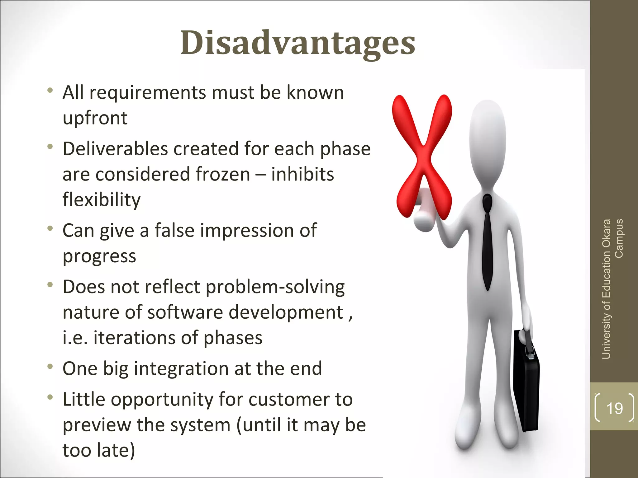 Disadvantages
• All requirements must be known
upfront
• Deliverables created for each phase
are considered frozen – inhibits
flexibility
• Can give a false impression of
progress
• Does not reflect problem-solving
nature of software development ,
i.e. iterations of phases
• One big integration at the end
• Little opportunity for customer to
preview the system (until it may be
too late)
UniversityofEducationOkara
Campus
19
 