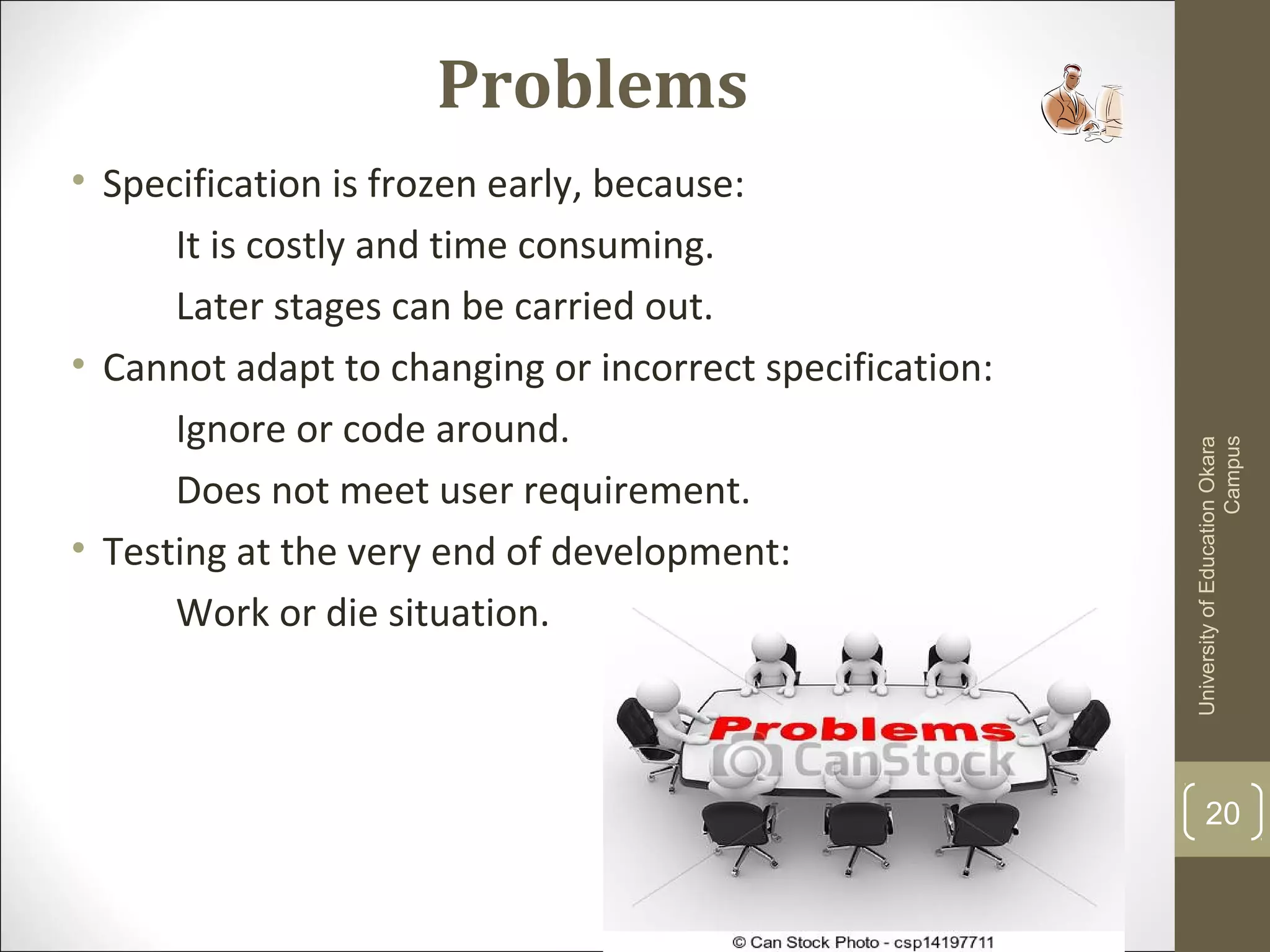 Problems
• Specification is frozen early, because:
It is costly and time consuming.
Later stages can be carried out.
• Cannot adapt to changing or incorrect specification:
Ignore or code around.
Does not meet user requirement.
• Testing at the very end of development:
Work or die situation.
UniversityofEducationOkara
Campus
20
 