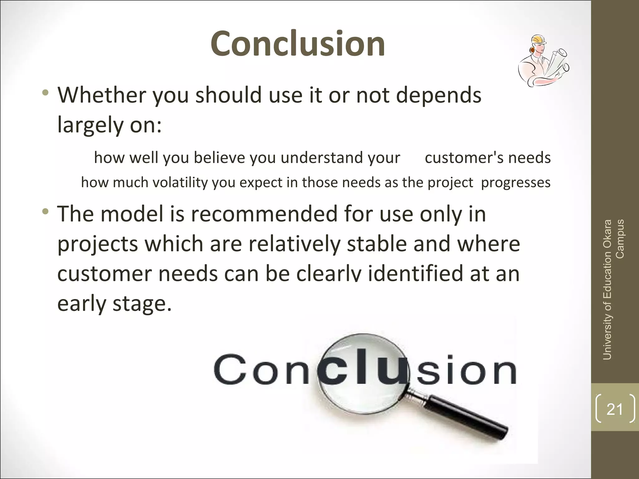 Conclusion
• Whether you should use it or not depends
largely on:
how well you believe you understand your customer's needs
how much volatility you expect in those needs as the project progresses
• The model is recommended for use only in
projects which are relatively stable and where
customer needs can be clearly identified at an
early stage.
UniversityofEducationOkara
Campus
21
 
