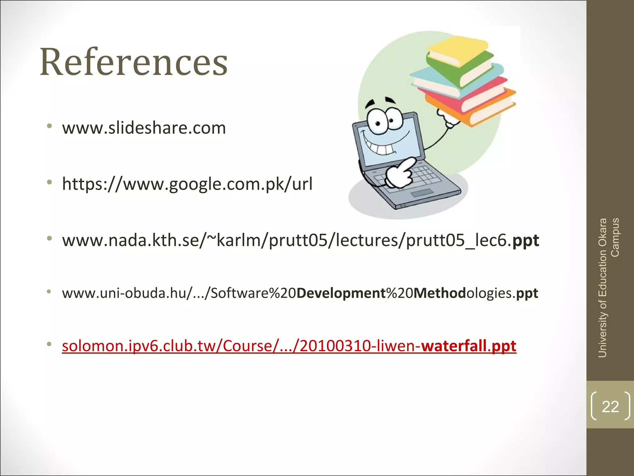 References
• www.slideshare.com
• https://www.google.com.pk/url
• www.nada.kth.se/~karlm/prutt05/lectures/prutt05_lec6.ppt
• www.uni-obuda.hu/.../Software%20Development%20Methodologies.ppt
• solomon.ipv6.club.tw/Course/.../20100310-liwen-waterfall.ppt
22
UniversityofEducationOkara
Campus
 