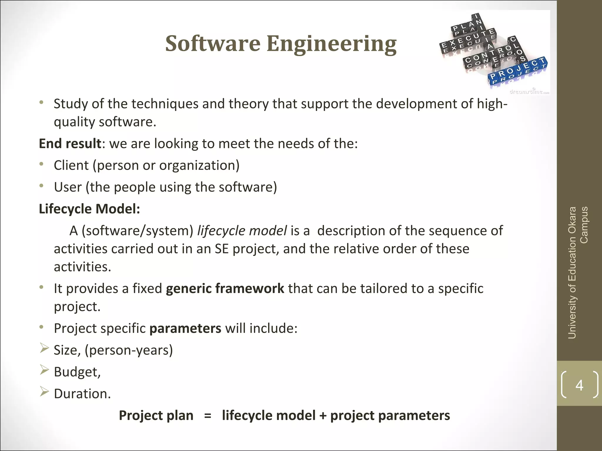 Software Engineering
• Study of the techniques and theory that support the development of high-
quality software.
End result: we are looking to meet the needs of the:
• Client (person or organization)
• User (the people using the software)
Lifecycle Model:
A (software/system) lifecycle model is a description of the sequence of
activities carried out in an SE project, and the relative order of these
activities.
• It provides a fixed generic framework that can be tailored to a specific
project.
• Project specific parameters will include:
 Size, (person-years)
 Budget,
 Duration.
Project plan = lifecycle model + project parameters
UniversityofEducationOkara
Campus
4
 