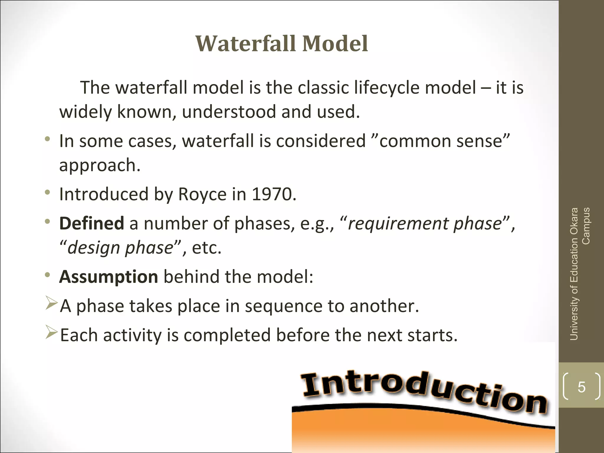 Waterfall Model
The waterfall model is the classic lifecycle model – it is
widely known, understood and used.
• In some cases, waterfall is considered ”common sense”
approach.
• Introduced by Royce in 1970.
• Defined a number of phases, e.g., “requirement phase”,
“design phase”, etc.
• Assumption behind the model:
A phase takes place in sequence to another.
Each activity is completed before the next starts.
UniversityofEducationOkara
Campus
5
 
