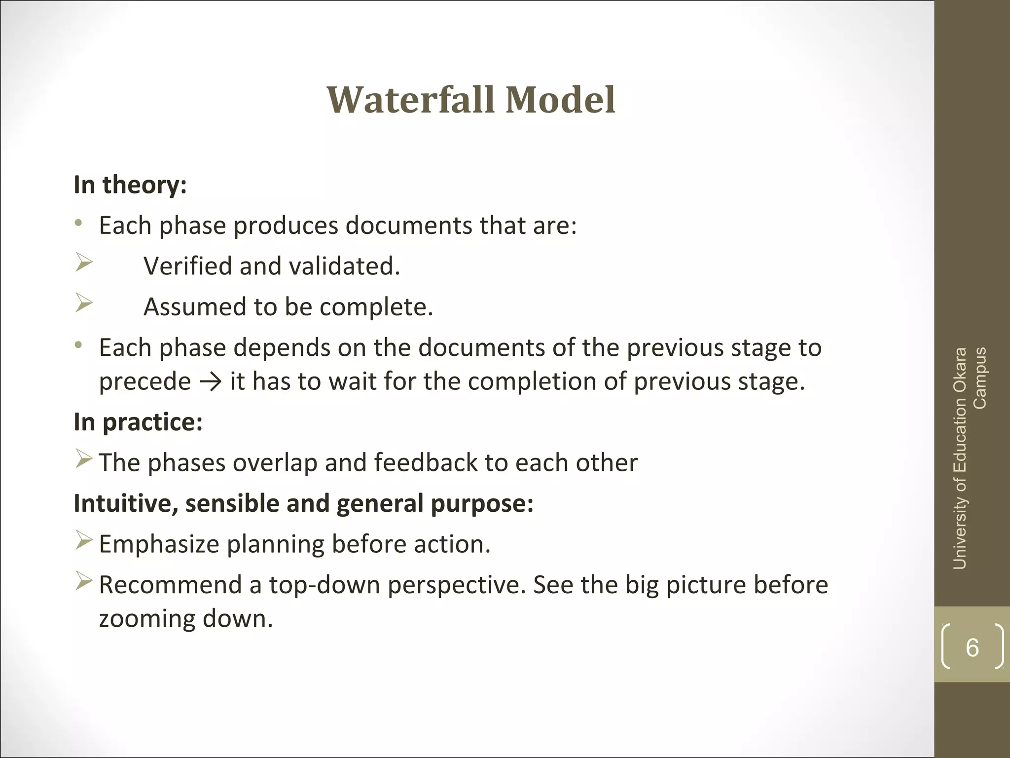 Waterfall Model
In theory:
• Each phase produces documents that are:
 Verified and validated.
 Assumed to be complete.
• Each phase depends on the documents of the previous stage to
precede → it has to wait for the completion of previous stage.
In practice:
The phases overlap and feedback to each other
Intuitive, sensible and general purpose:
Emphasize planning before action.
Recommend a top-down perspective. See the big picture before
zooming down.
UniversityofEducationOkara
Campus
6
 
