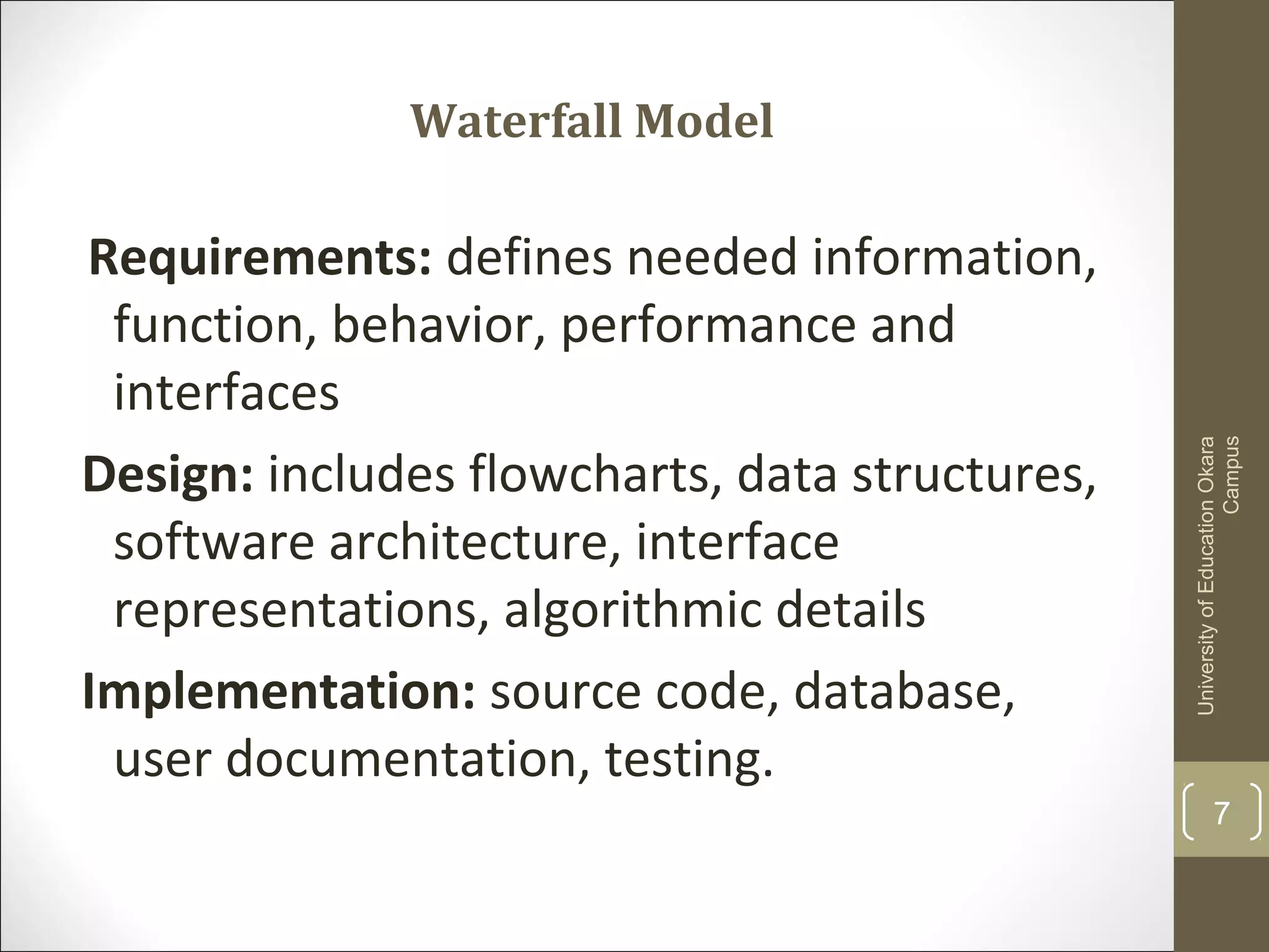 Waterfall Model
Requirements: defines needed information,
function, behavior, performance and
interfaces
Design: includes flowcharts, data structures,
software architecture, interface
representations, algorithmic details
Implementation: source code, database,
user documentation, testing.
UniversityofEducationOkara
Campus
7
 