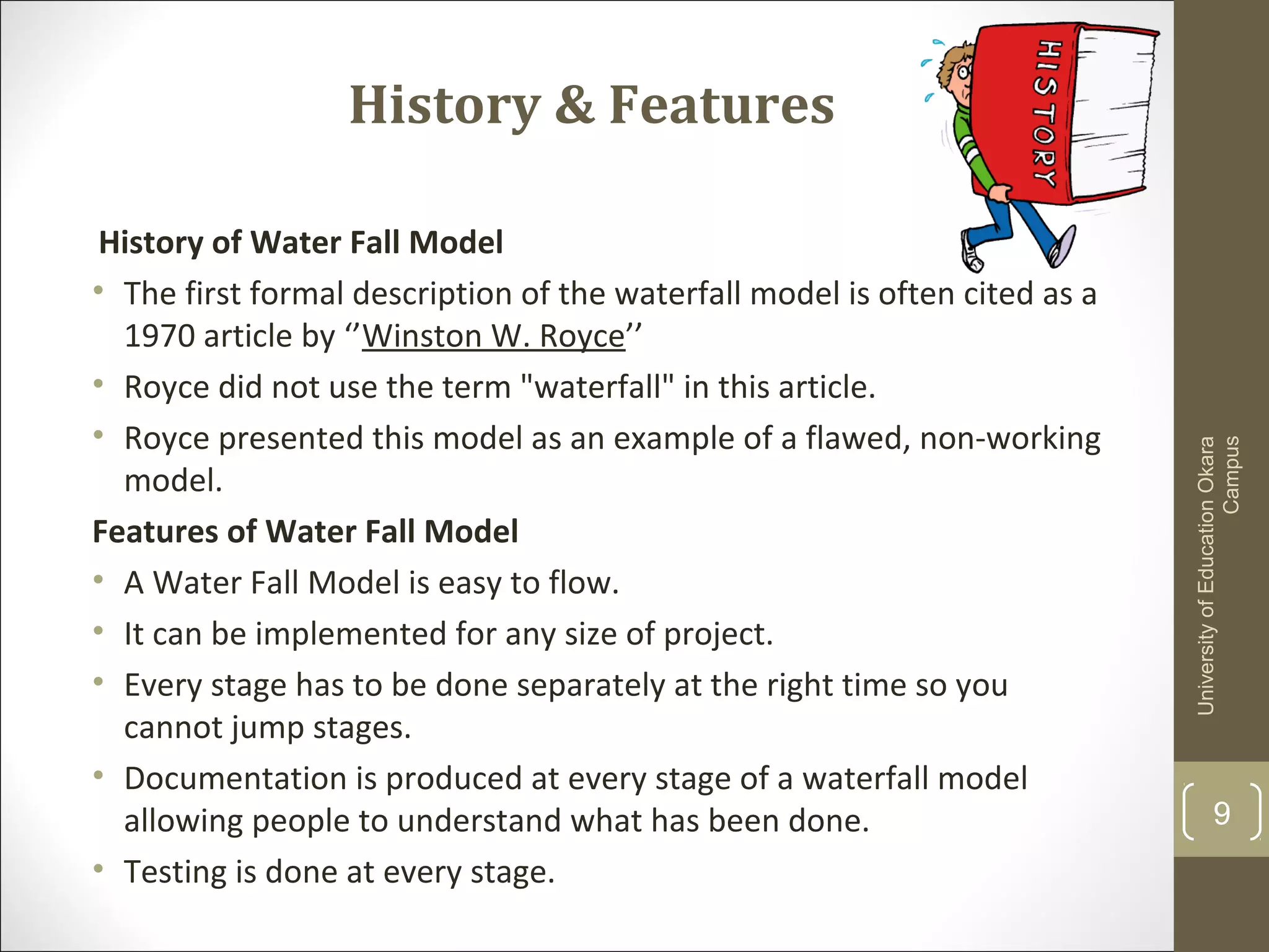 History & Features
History of Water Fall Model
• The first formal description of the waterfall model is often cited as a
1970 article by ‘’Winston W. Royce’’
• Royce did not use the term "waterfall" in this article.
• Royce presented this model as an example of a flawed, non-working
model.
Features of Water Fall Model
• A Water Fall Model is easy to flow.
• It can be implemented for any size of project.
• Every stage has to be done separately at the right time so you
cannot jump stages.
• Documentation is produced at every stage of a waterfall model
allowing people to understand what has been done.
• Testing is done at every stage.
UniversityofEducationOkara
Campus
9
 