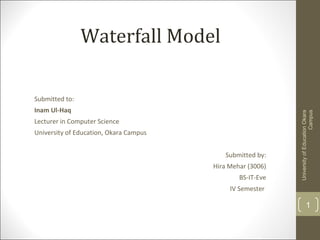 Waterfall Model
Submitted to:
Inam Ul-Haq
Lecturer in Computer Science
University of Education, Okara Campus
Submitted by:
Hira Mehar (3006)
BS-IT-Eve
IV Semester
UniversityofEducationOkara
Campus
1
 