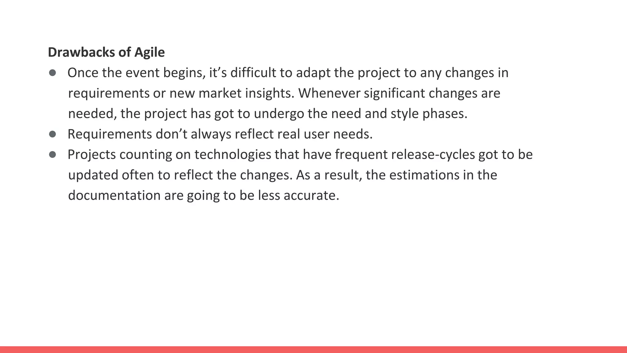 Drawbacks of Agile
● Once the event begins, it’s difficult to adapt the project to any changes in
requirements or new market insights. Whenever significant changes are
needed, the project has got to undergo the need and style phases.
● Requirements don’t always reflect real user needs.
● Projects counting on technologies that have frequent release-cycles got to be
updated often to reflect the changes. As a result, the estimations in the
documentation are going to be less accurate.
 