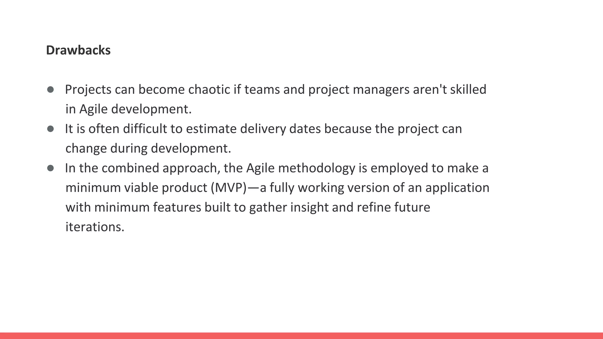 Drawbacks
● Projects can become chaotic if teams and project managers aren't skilled
in Agile development.
● It is often difficult to estimate delivery dates because the project can
change during development.
● In the combined approach, the Agile methodology is employed to make a
minimum viable product (MVP)—a fully working version of an application
with minimum features built to gather insight and refine future
iterations.
 