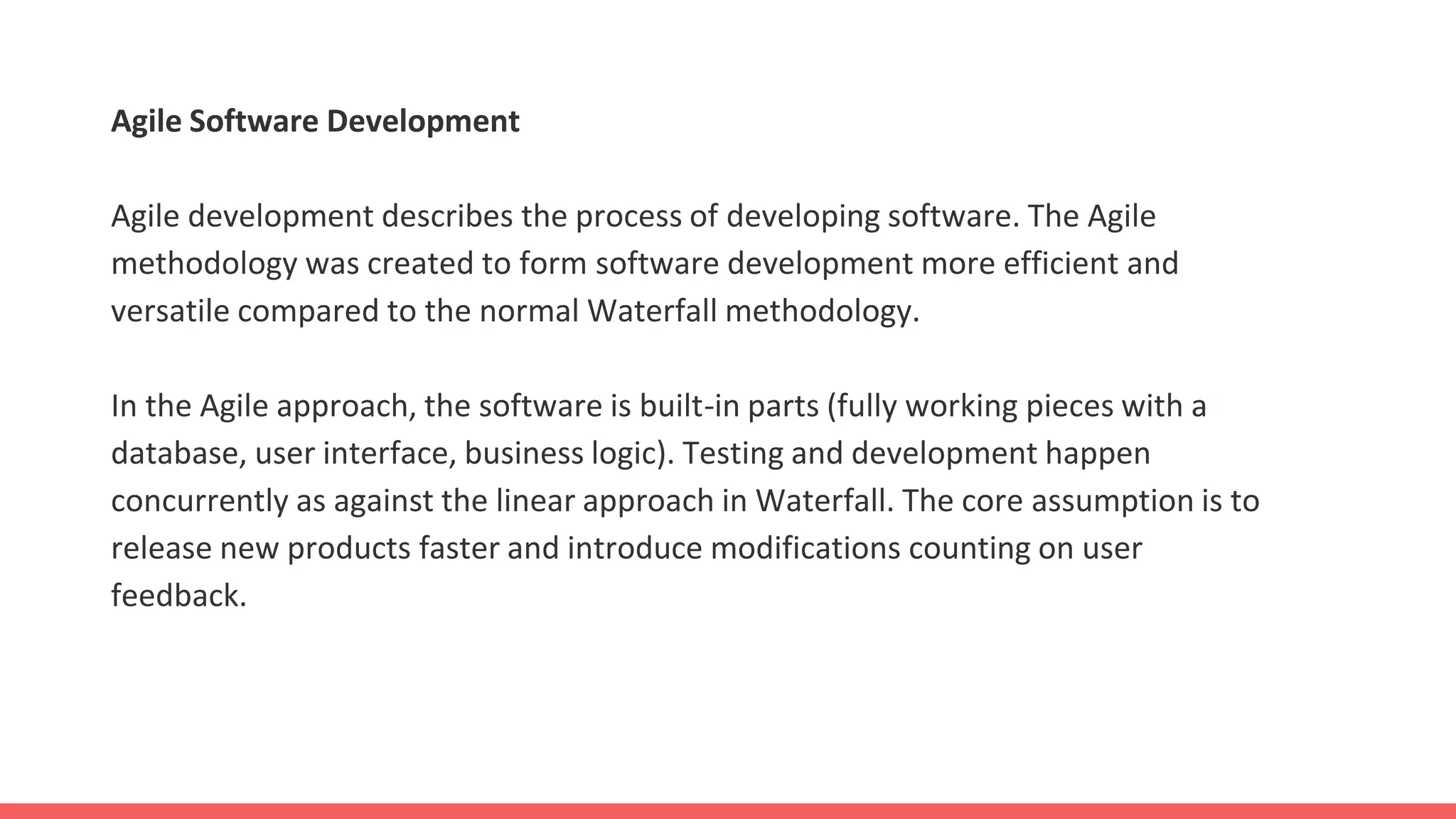Agile Software Development
Agile development describes the process of developing software. The Agile
methodology was created to form software development more efficient and
versatile compared to the normal Waterfall methodology.
In the Agile approach, the software is built-in parts (fully working pieces with a
database, user interface, business logic). Testing and development happen
concurrently as against the linear approach in Waterfall. The core assumption is to
release new products faster and introduce modifications counting on user
feedback.
 