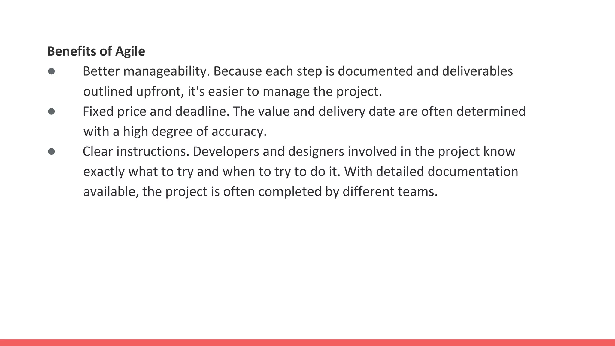 Benefits of Agile
● Better manageability. Because each step is documented and deliverables
outlined upfront, it's easier to manage the project.
● Fixed price and deadline. The value and delivery date are often determined
with a high degree of accuracy.
● Clear instructions. Developers and designers involved in the project know
exactly what to try and when to try to do it. With detailed documentation
available, the project is often completed by different teams.
 
