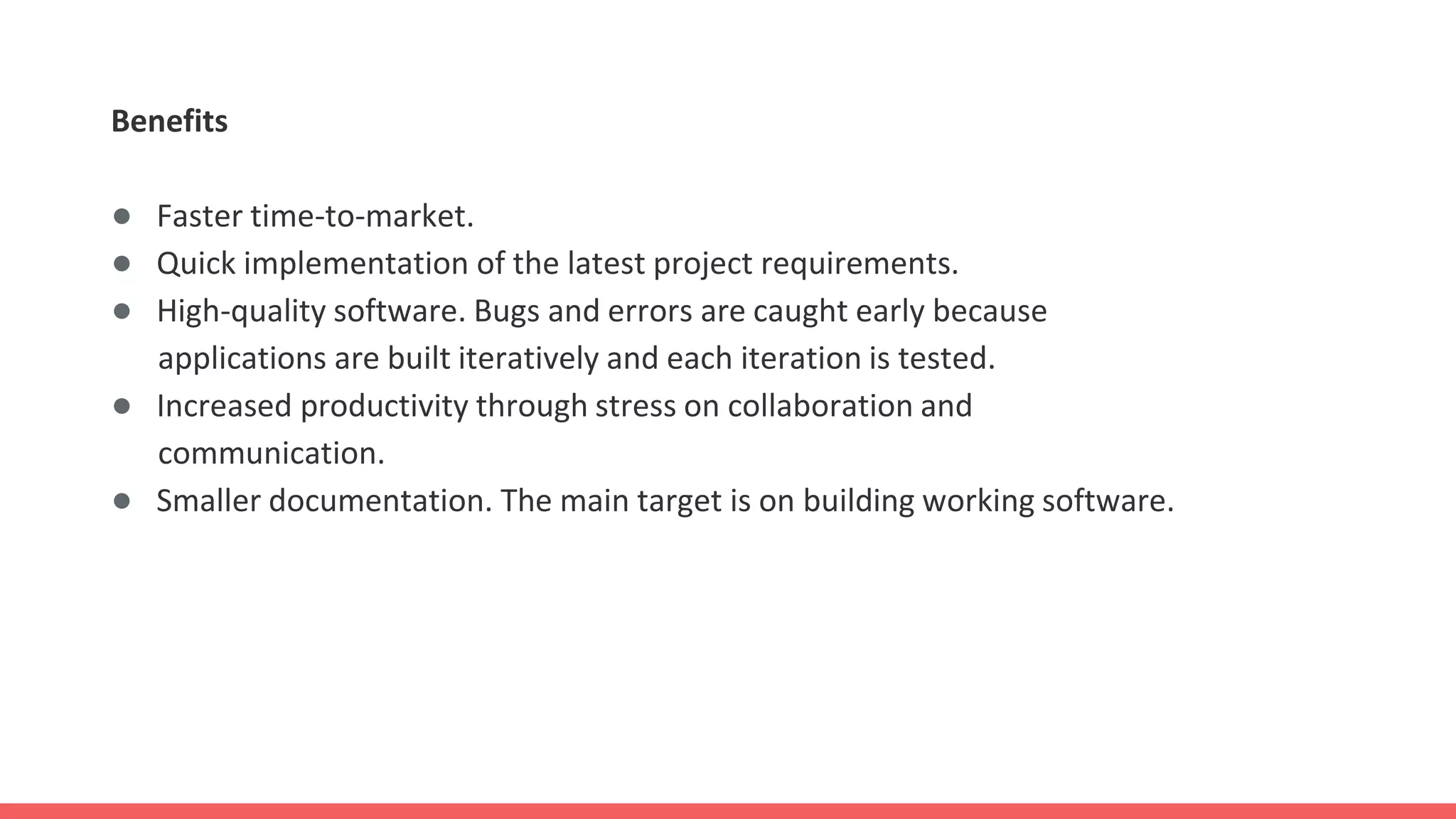 Benefits
● Faster time-to-market.
● Quick implementation of the latest project requirements.
● High-quality software. Bugs and errors are caught early because
applications are built iteratively and each iteration is tested.
● Increased productivity through stress on collaboration and
communication.
● Smaller documentation. The main target is on building working software.
 