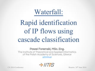 Waterfall:
Rapid identification
of IP flows using
cascade classification
Paweł Foremski, MSc. Eng.
The Institute of Theoretical and Applied Informatics
of the Polish Academy of Sciences, Gliwice
pjf@iitis.pl
Brunów, 24th
June 2014CN 2014 Conference
 