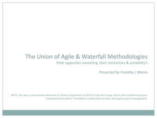 The Union of Agile & Waterfall MethodologiesPolar opposites coexisting, their similarities & suitability'sPresented by Timothy J. MorrisNOTE: this was a presentation delivered to Tomax Corporation in 2010 to help their large clients with traditional project “command-and-control” sensibilities understand iterative and agile project management. 
