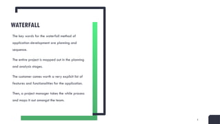3
WATERFALL
The key words for the waterfall method of
application development are planning and
sequence.
The entire project is mapped out in the planning
and analysis stages.
The customer comes worth a very explicit list of
features and functionalities for the application.
Then, a project manager takes the while process
and maps it out amongst the team.
 