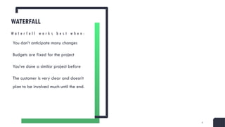 4
WATERFALL
You don’t anticipate many changes
Budgets are fixed for the project
You’ve done a similar project before
The customer is very clear and doesn’t
plan to be involved much until the end.
W a t e r f a l l w o r k s b e s t w h e n :
 