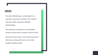 5
AGILE
The agile methodology was developed as a
response to growing frustrations with waterfall
and other highly structured, inflexible
methodologies.
This approach of designed to accommodate
change and the need to produce software faster.
During the sprints, teams work towards he goal of
delivering working software (or some other
tangible testable output).
 